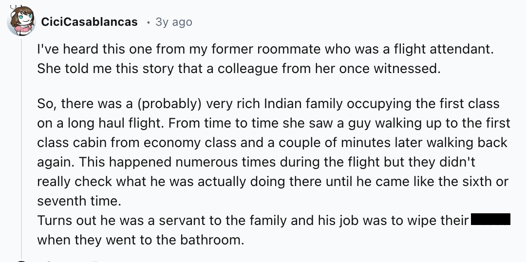 number - CiciCasablancas 3y ago I've heard this one from my former roommate who was a flight attendant. She told me this story that a colleague from her once witnessed. So, there was a probably very rich Indian family occupying the first class on a long h